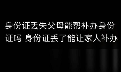 身份证丢失父母能帮补办身份证吗 身份证丢了能让家人补办吗
