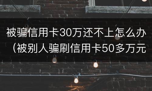 被骗信用卡30万还不上怎么办（被别人骗刷信用卡50多万元还不起怎么办）