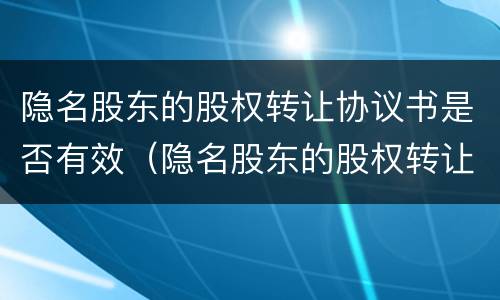 隐名股东的股权转让协议书是否有效（隐名股东的股权转让协议书是否有效）