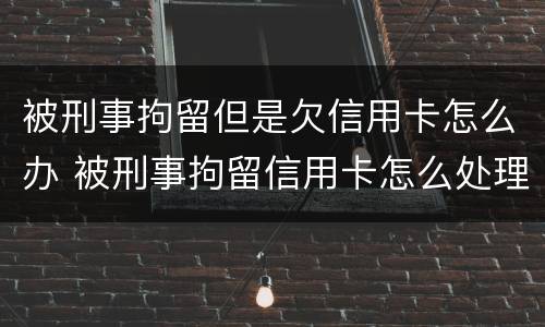 被刑事拘留但是欠信用卡怎么办 被刑事拘留信用卡怎么处理