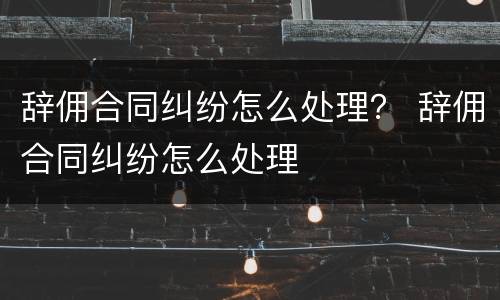 辞佣合同纠纷怎么处理？ 辞佣合同纠纷怎么处理
