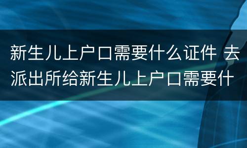 新生儿上户口需要什么证件 去派出所给新生儿上户口需要什么证件