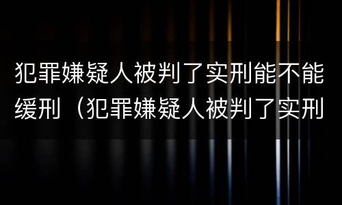 犯罪嫌疑人被判了实刑能不能缓刑（犯罪嫌疑人被判了实刑能不能缓刑呢）