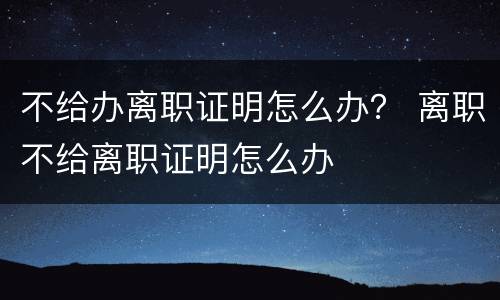 不给办离职证明怎么办？ 离职不给离职证明怎么办
