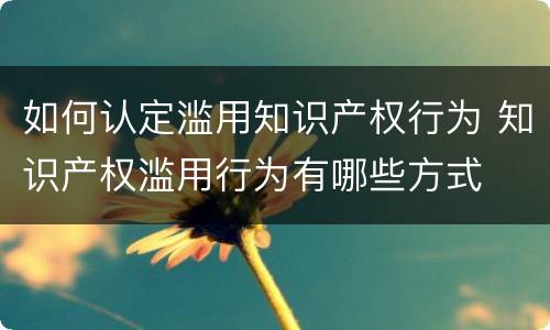 如何认定滥用知识产权行为 知识产权滥用行为有哪些方式