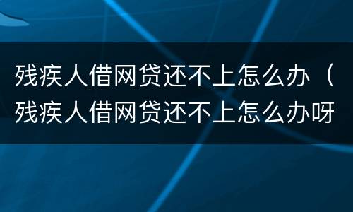 残疾人借网贷还不上怎么办（残疾人借网贷还不上怎么办呀）
