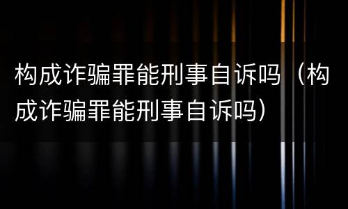 构成诈骗罪能刑事自诉吗（构成诈骗罪能刑事自诉吗）