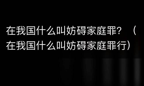 在我国什么叫妨碍家庭罪？（在我国什么叫妨碍家庭罪行）