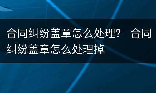 合同纠纷盖章怎么处理？ 合同纠纷盖章怎么处理掉