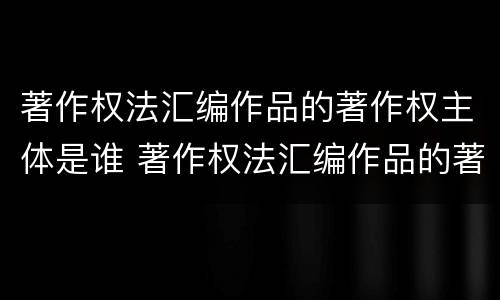 著作权法汇编作品的著作权主体是谁 著作权法汇编作品的著作权主体是谁