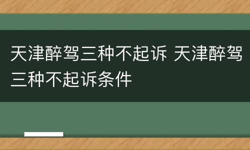 天津醉驾三种不起诉 天津醉驾三种不起诉条件