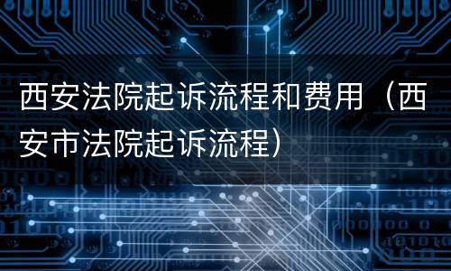 西安法院起诉流程和费用（西安市法院起诉流程）