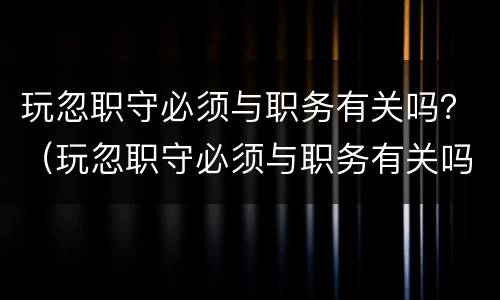 玩忽职守必须与职务有关吗？（玩忽职守必须与职务有关吗为什么）