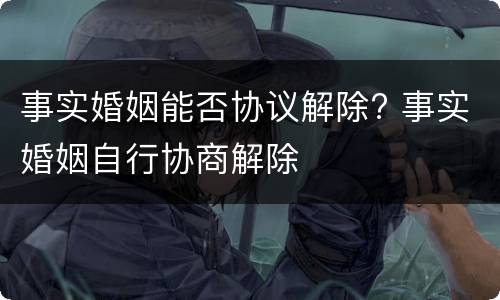 事实婚姻能否协议解除? 事实婚姻自行协商解除