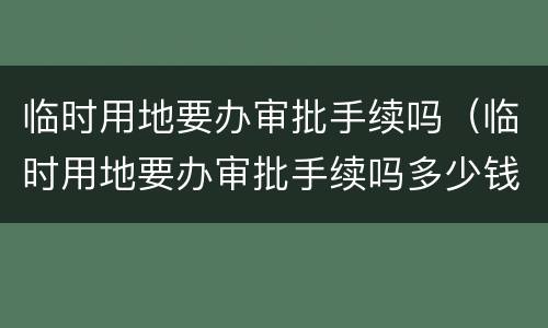 临时用地要办审批手续吗（临时用地要办审批手续吗多少钱）
