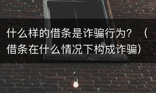 什么样的借条是诈骗行为？（借条在什么情况下构成诈骗）