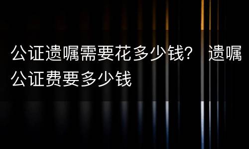 公证遗嘱需要花多少钱？ 遗嘱公证费要多少钱