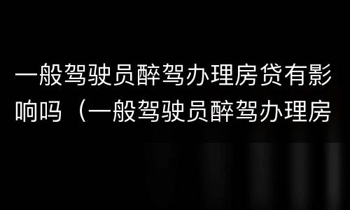 一般驾驶员醉驾办理房贷有影响吗（一般驾驶员醉驾办理房贷有影响吗知乎）