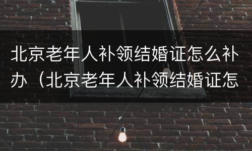 北京老年人补领结婚证怎么补办（北京老年人补领结婚证怎么补办手续）