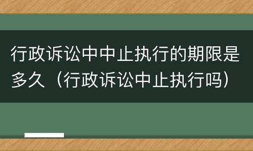 行政诉讼中中止执行的期限是多久（行政诉讼中止执行吗）