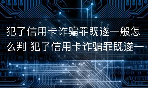 犯了信用卡诈骗罪既遂一般怎么判 犯了信用卡诈骗罪既遂一般怎么判