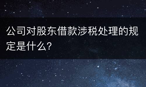 公司对股东借款涉税处理的规定是什么？
