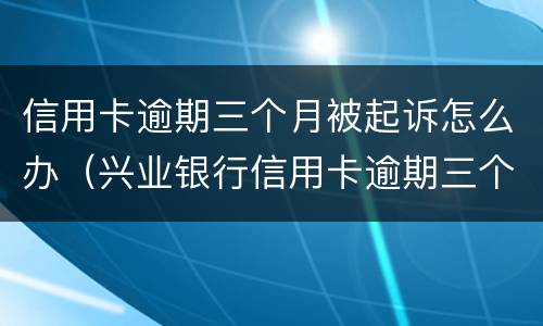信用卡逾期三个月被起诉怎么办（兴业银行信用卡逾期三个月被起诉怎么办）