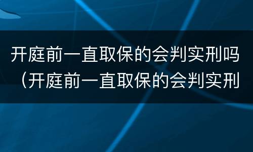 开庭前一直取保的会判实刑吗（开庭前一直取保的会判实刑吗知乎）
