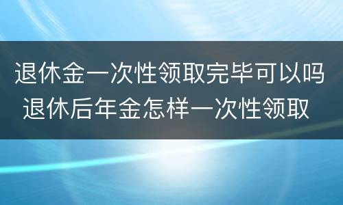 退休金一次性领取完毕可以吗 退休后年金怎样一次性领取