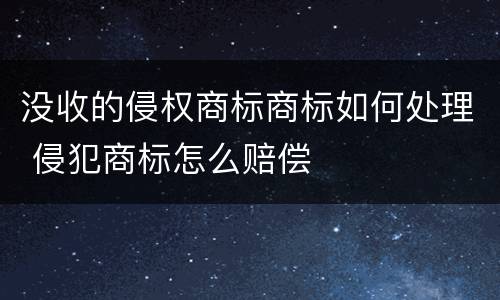 没收的侵权商标商标如何处理 侵犯商标怎么赔偿