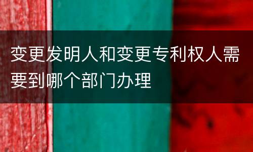 变更发明人和变更专利权人需要到哪个部门办理