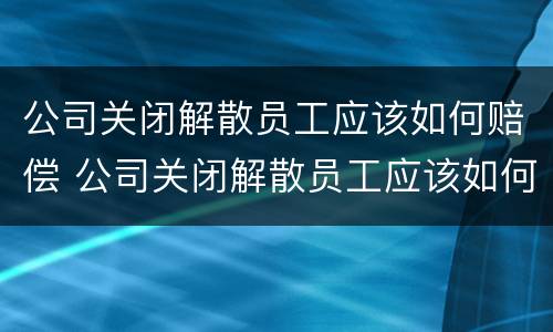 公司关闭解散员工应该如何赔偿 公司关闭解散员工应该如何赔偿,能否找工作