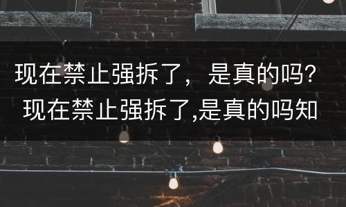 现在禁止强拆了，是真的吗？ 现在禁止强拆了,是真的吗知乎