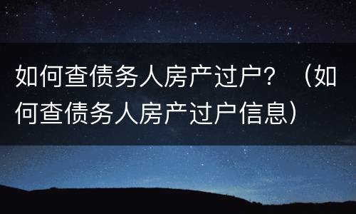 如何查债务人房产过户？（如何查债务人房产过户信息）