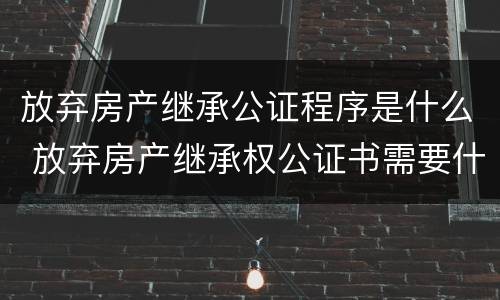 放弃房产继承公证程序是什么 放弃房产继承权公证书需要什么手续