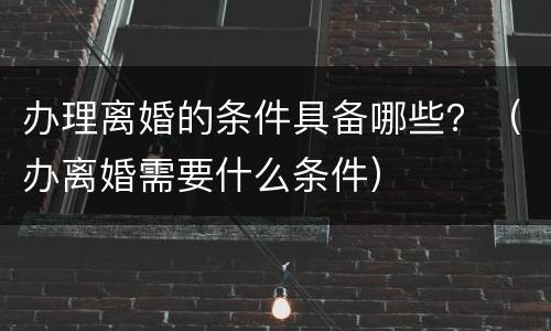 办理离婚的条件具备哪些？（办离婚需要什么条件）
