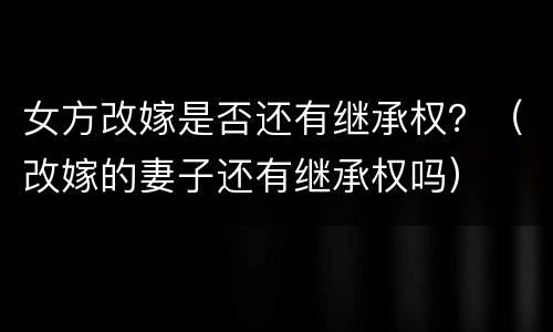 女方改嫁是否还有继承权？（改嫁的妻子还有继承权吗）