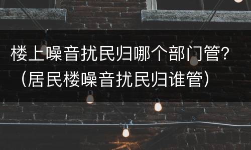 楼上噪音扰民归哪个部门管？（居民楼噪音扰民归谁管）