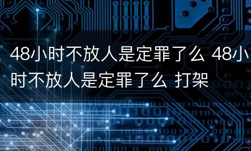 48小时不放人是定罪了么 48小时不放人是定罪了么 打架