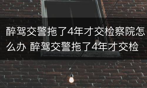 醉驾交警拖了4年才交检察院怎么办 醉驾交警拖了4年才交检察院怎么办理