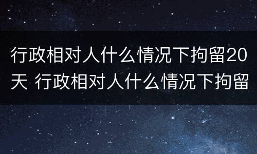 行政相对人什么情况下拘留20天 行政相对人什么情况下拘留20天以上