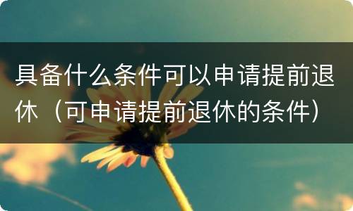 具备什么条件可以申请提前退休（可申请提前退休的条件）