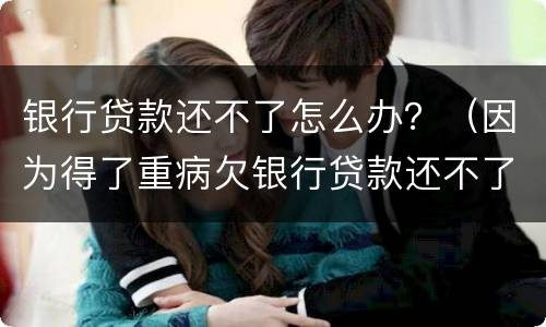 银行贷款还不了怎么办？（因为得了重病欠银行贷款还不了怎么办）