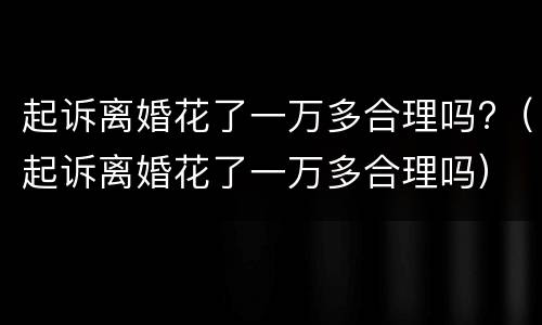 起诉离婚花了一万多合理吗?（起诉离婚花了一万多合理吗）