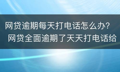 网贷逾期每天打电话怎么办？ 网贷全面逾期了天天打电话给我
