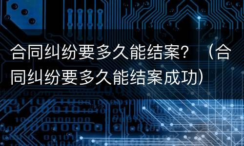 合同纠纷要多久能结案？（合同纠纷要多久能结案成功）