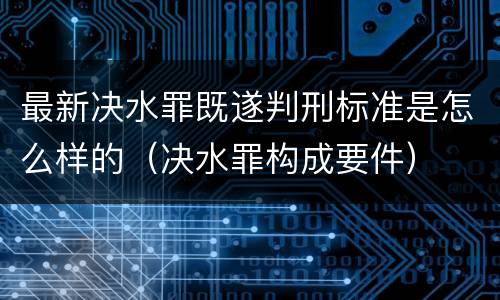 最新决水罪既遂判刑标准是怎么样的（决水罪构成要件）