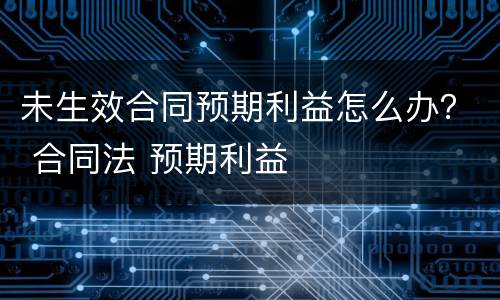 未生效合同预期利益怎么办？ 合同法 预期利益
