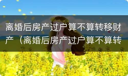 离婚后房产过户算不算转移财产（离婚后房产过户算不算转移财产了）