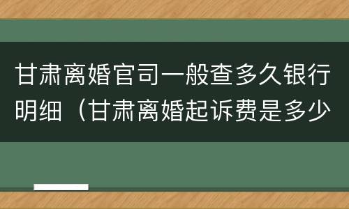 甘肃离婚官司一般查多久银行明细（甘肃离婚起诉费是多少钱）